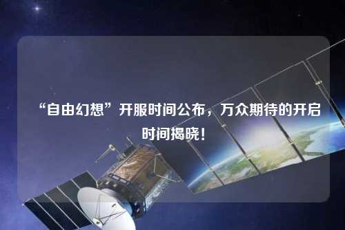 “自由幻想”開服時間公布，萬眾期待的開啟時間揭曉！