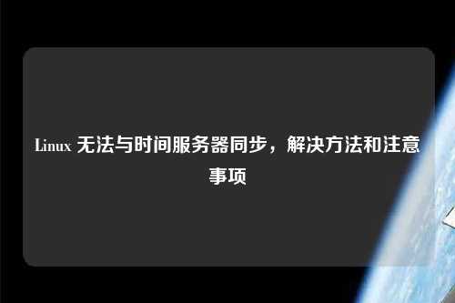 Linux 無(wú)法與時(shí)間服務(wù)器同步，解決方法和注意事項(xiàng)