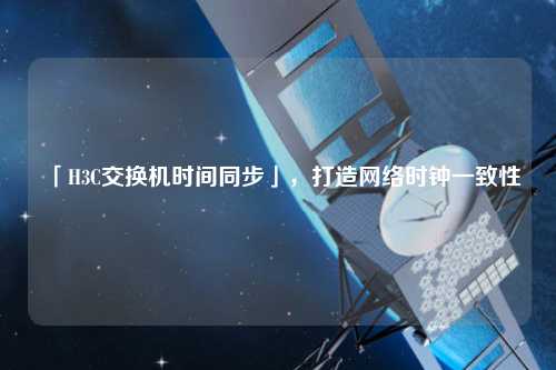 「H3C交換機時間同步」，打造網(wǎng)絡時鐘一致性