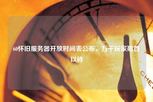 60懷舊服務(wù)器開放時(shí)間表公布，萬(wàn)千玩家翹首以待