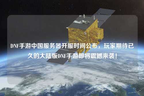 DNF手游中國服務(wù)器開服時間公布，玩家期待已久的大陸版DNF手游即將震撼來襲！
