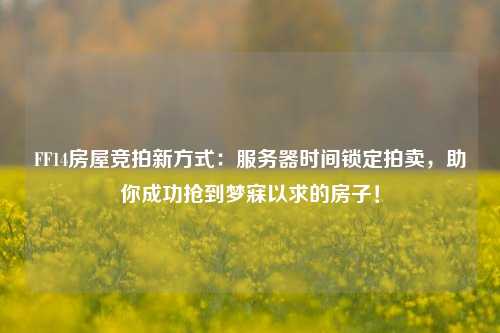 FF14房屋競拍新方式：服務(wù)器時(shí)間鎖定拍賣，助你成功搶到夢(mèng)寐以求的房子！