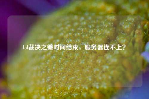 lol裁決之鐮時間結束，服務器連不上？