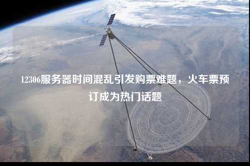 12306服務器時間混亂引發購票難題，火車票預訂成為熱門話題