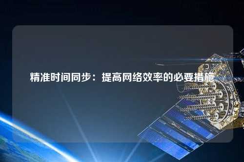 精準(zhǔn)時間同步：提高網(wǎng)絡(luò)效率的必要措施