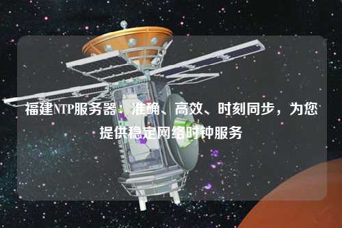 福建NTP服務器：準確、高效、時刻同步，為您提供穩(wěn)定網(wǎng)絡時鐘服務