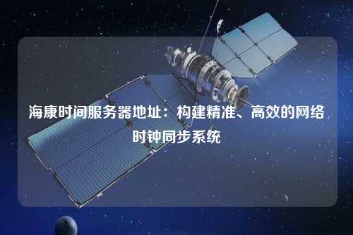 海康時間服務器地址：構建精準、高效的網絡時鐘同步系統(tǒng)