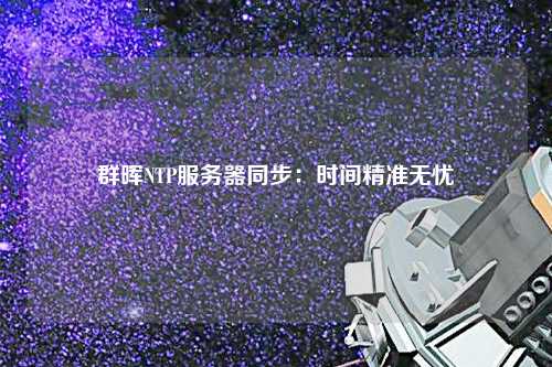 群暉NTP服務(wù)器同步：時(shí)間精準(zhǔn)無(wú)憂