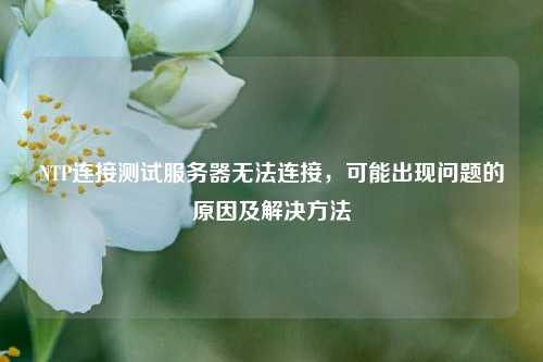 NTP連接測試服務(wù)器無法連接，可能出現(xiàn)問題的原因及解決方法