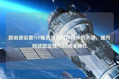 路由器設置NTP服務器為時鐘同步的關鍵，提升網絡穩(wěn)定性與時間準確性