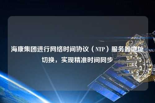 海康集團(tuán)進(jìn)行網(wǎng)絡(luò)時(shí)間協(xié)議（NTP）服務(wù)器地址切換，實(shí)現(xiàn)精準(zhǔn)時(shí)間同步