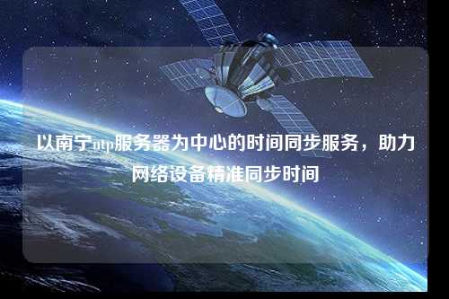 以南寧ntp服務器為中心的時間同步服務，助力網絡設備精準同步時間