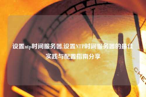設(shè)置ntp時間服務(wù)器,設(shè)置NTP時間服務(wù)器的最佳實踐與配置指南分享